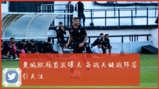 曼城欧冠首发曝光 备战关键战阵容引关注