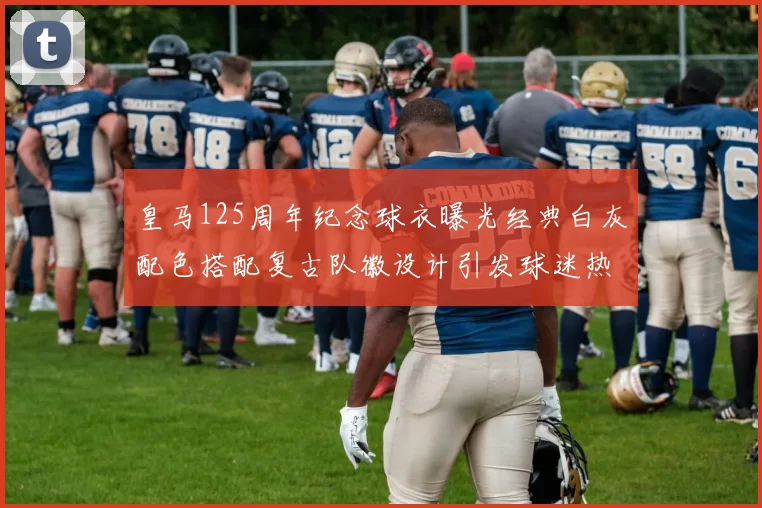 皇马125周年纪念球衣曝光经典白灰配色搭配复古队徽设计引发球迷热议