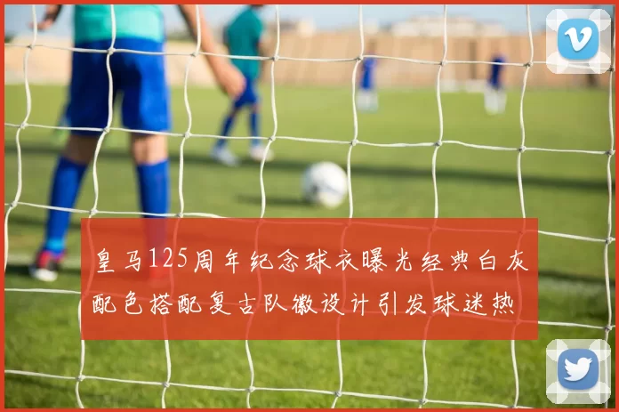 皇马125周年纪念球衣曝光经典白灰配色搭配复古队徽设计引发球迷热议