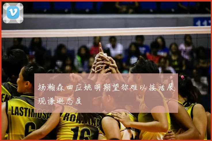 杨瀚森回应姚明期望称难以接话展现谦逊态度