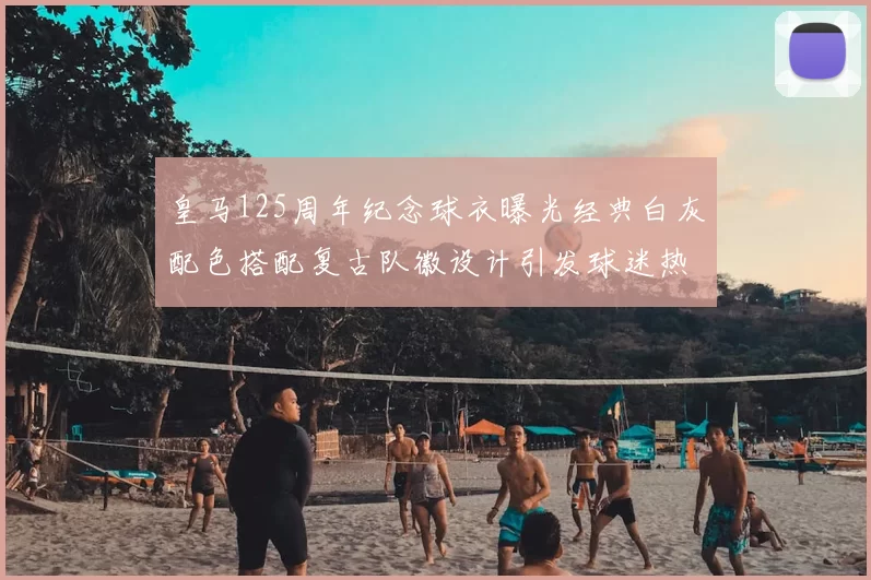 皇马125周年纪念球衣曝光经典白灰配色搭配复古队徽设计引发球迷热议