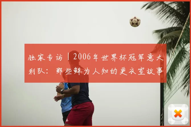 独家专访|2006年世界杯冠军意大利队:那些鲜为人知的更衣室故事