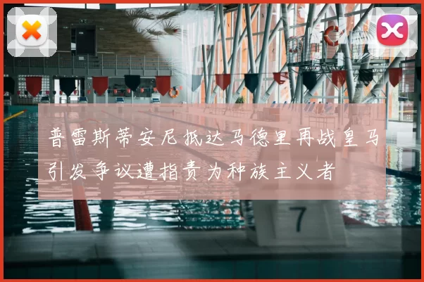 普雷斯蒂安尼抵达马德里再战皇马引发争议遭指责为种族主义者