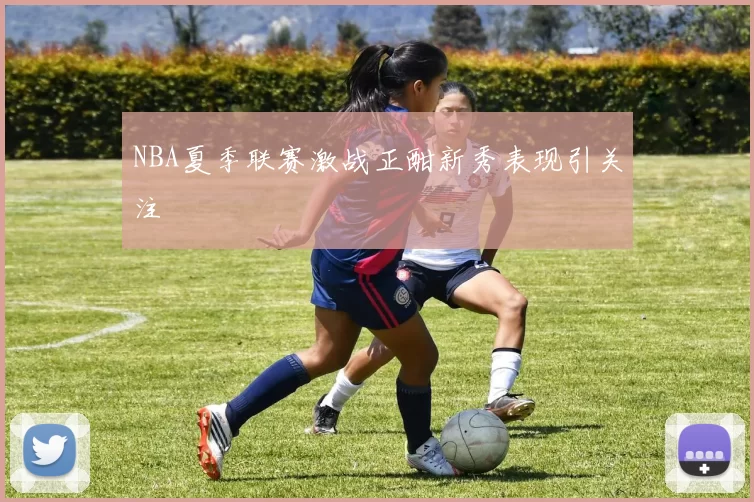 NBA夏季联赛激战正酣新秀表现引关注