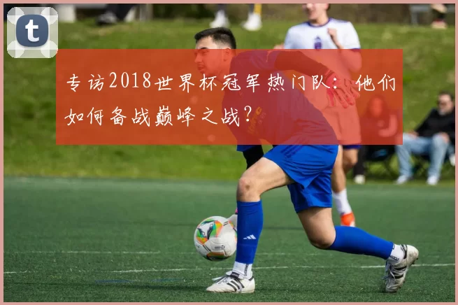 专访2018世界杯冠军热门队：他们如何备战巅峰之战？