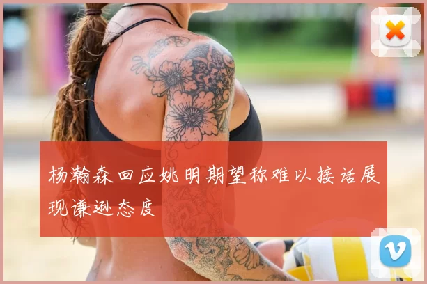 杨瀚森回应姚明期望称难以接话展现谦逊态度