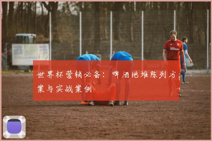 世界杯营销必备:啤酒地堆陈列方案与实战案例