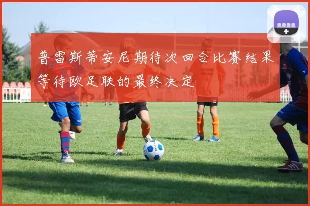 普雷斯蒂安尼期待次回合比赛结果等待欧足联的最终决定