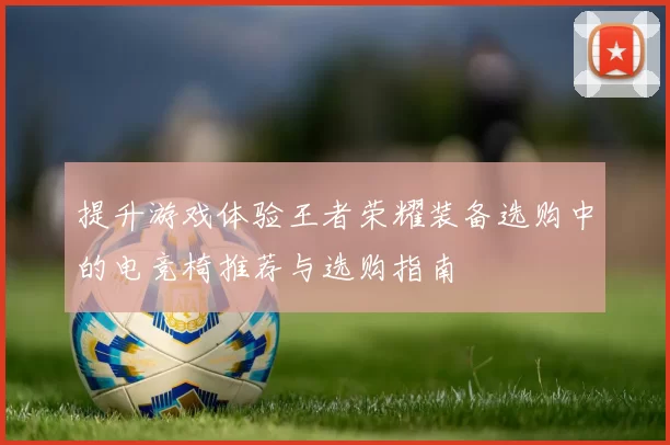 提升游戏体验王者荣耀装备选购中的电竞椅推荐与选购指南