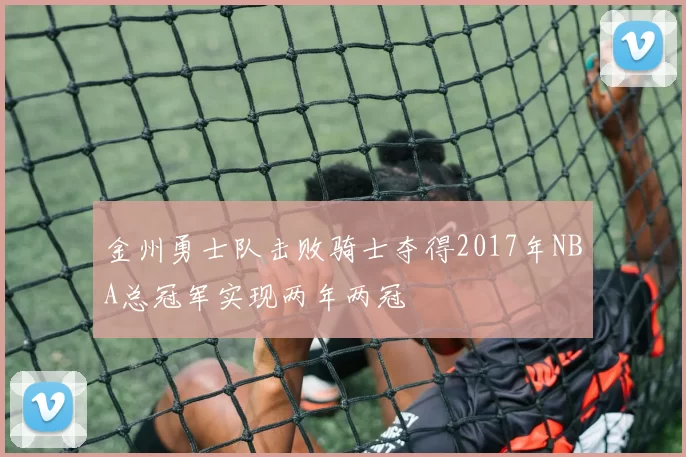 金州勇士队击败骑士夺得2017年NBA总冠军实现两年两冠