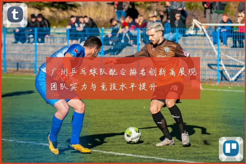 广州乒乓球队配合排名创新高展现团队实力与竞技水平提升