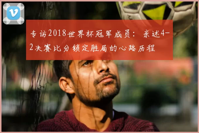 专访2018世界杯冠军成员:亲述4-2决赛比分锁定胜局的心路历程