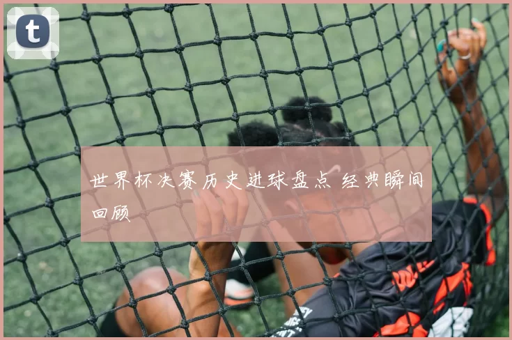 世界杯决赛历史进球盘点 经典瞬间回顾
