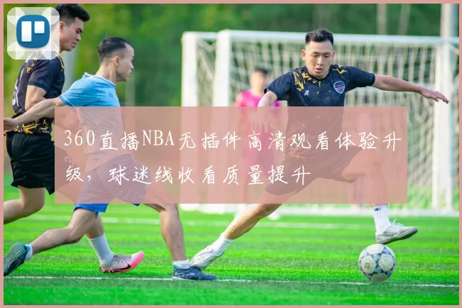360直播NBA无插件高清观看体验升级，球迷线收看质量提升