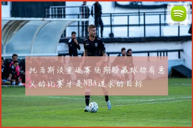 托马斯谈重返赛场期盼赢球称有意义的比赛才是NBA追求的目标